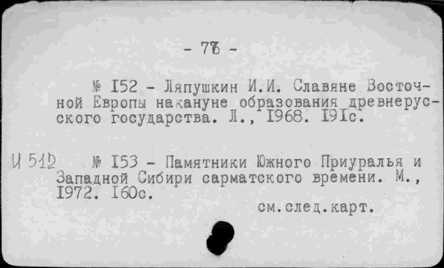 ﻿- ТЪ -
№ 152 - Ляпушкин И.И. Славяне Восточной Европы накануне образования древнерусского государства. Л., 1968. 191с.
5đS № 153 - Памятники Южного Приуралья и Западной Сибири сарматского времени. М., 1972. 160с.
см.след.карт.